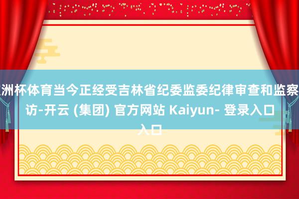 欧洲杯体育当今正经受吉林省纪委监委纪律审查和监察造访-开云 (集团) 官方网站 Kaiyun- 登录入口
