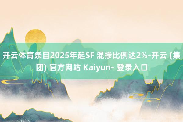 开云体育条目2025年起SF 混掺比例达2%-开云 (集团) 官方网站 Kaiyun- 登录入口