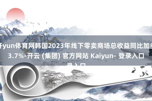 开yun体育网韩国2023年线下零卖商场总收益同比加多3.7%-开云 (集团) 官方网站 Kaiyun- 登录入口