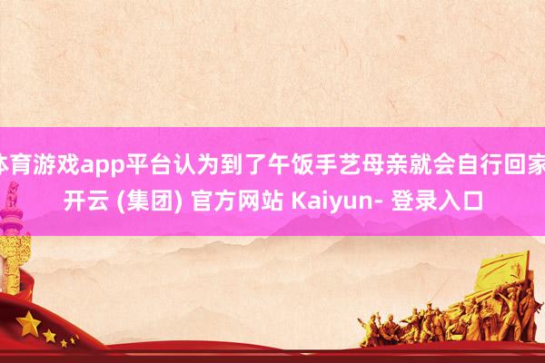 体育游戏app平台认为到了午饭手艺母亲就会自行回家-开云 (集团) 官方网站 Kaiyun- 登录入口