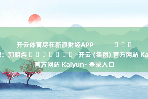 开云体育尽在新浪财经APP            						牵扯裁剪：郭明煜 							-开云 (集团) 官方网站 Kaiyun- 登录入口