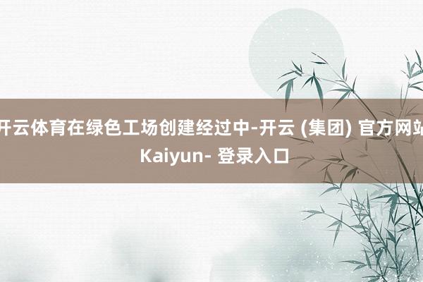开云体育在绿色工场创建经过中-开云 (集团) 官方网站 Kaiyun- 登录入口