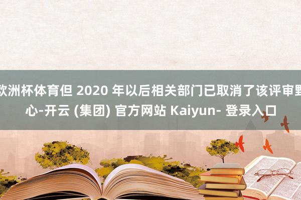 欧洲杯体育但 2020 年以后相关部门已取消了该评审野心-开云 (集团) 官方网站 Kaiyun- 登录入口