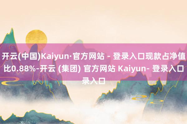 开云(中国)Kaiyun·官方网站 - 登录入口现款占净值比0.88%-开云 (集团) 官方网站 Kaiyun- 登录入口