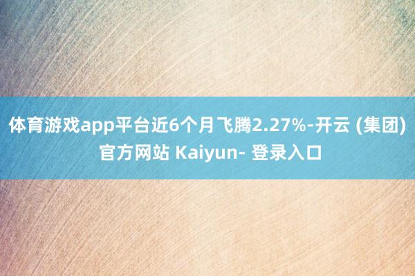 体育游戏app平台近6个月飞腾2.27%-开云 (集团) 官方网站 Kaiyun- 登录入口