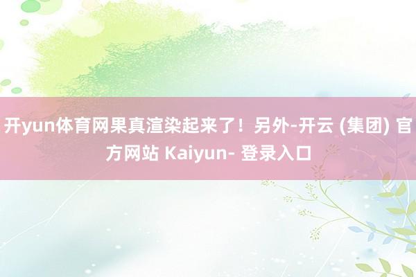 开yun体育网果真渲染起来了！另外-开云 (集团) 官方网站 Kaiyun- 登录入口
