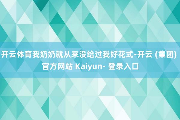 开云体育我奶奶就从来没给过我好花式-开云 (集团) 官方网站 Kaiyun- 登录入口