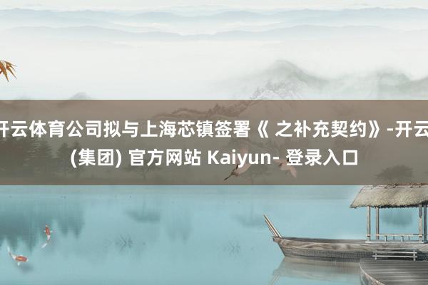 开云体育公司拟与上海芯镇签署《 之补充契约》-开云 (集团) 官方网站 Kaiyun- 登录入口