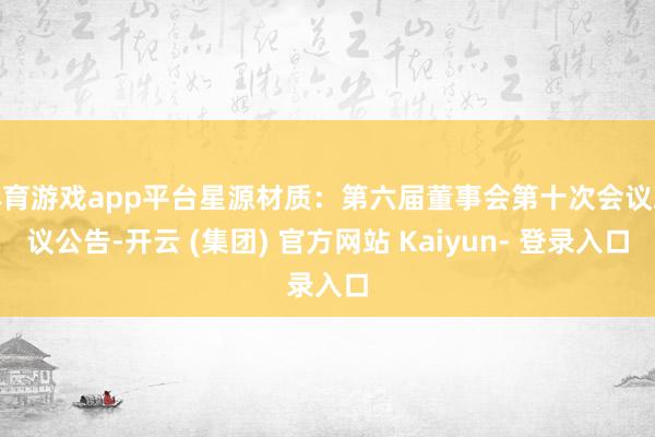 体育游戏app平台星源材质：第六届董事会第十次会议决议公告-开云 (集团) 官方网站 Kaiyun- 登录入口