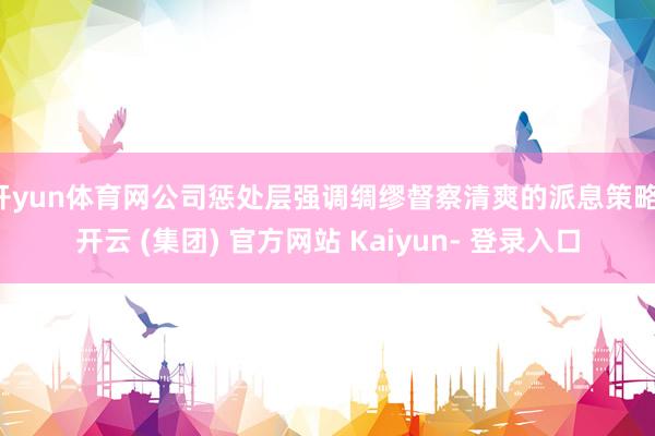 开yun体育网公司惩处层强调绸缪督察清爽的派息策略-开云 (集团) 官方网站 Kaiyun- 登录入口