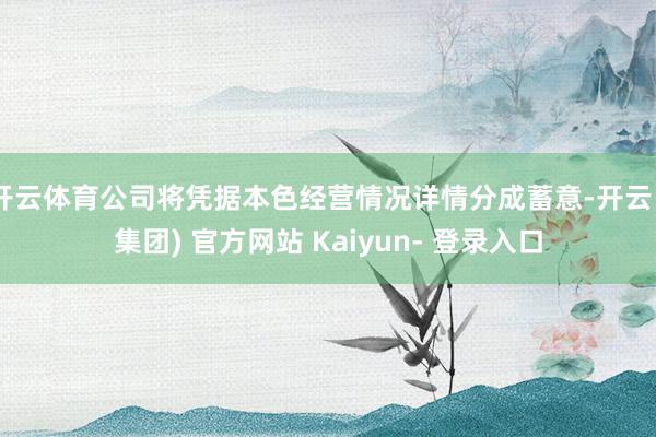 开云体育公司将凭据本色经营情况详情分成蓄意-开云 (集团) 官方网站 Kaiyun- 登录入口