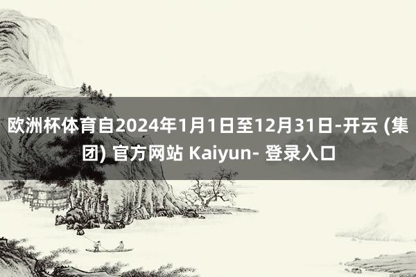 欧洲杯体育自2024年1月1日至12月31日-开云 (集团) 官方网站 Kaiyun- 登录入口