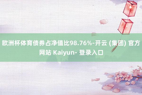 欧洲杯体育债券占净值比98.76%-开云 (集团) 官方网站 Kaiyun- 登录入口