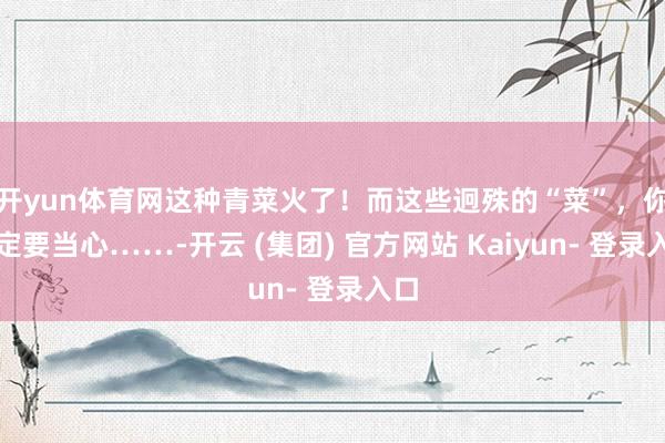 开yun体育网这种青菜火了！而这些迥殊的“菜”，你一定要当心……-开云 (集团) 官方网站 Kaiyun- 登录入口