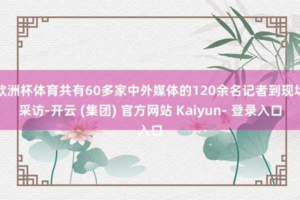 欧洲杯体育共有60多家中外媒体的120余名记者到现场采访-开云 (集团) 官方网站 Kaiyun- 登录入口
