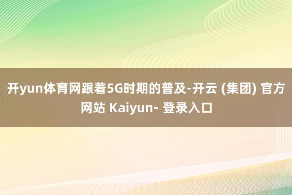 开yun体育网　　跟着5G时期的普及-开云 (集团) 官方网站 Kaiyun- 登录入口