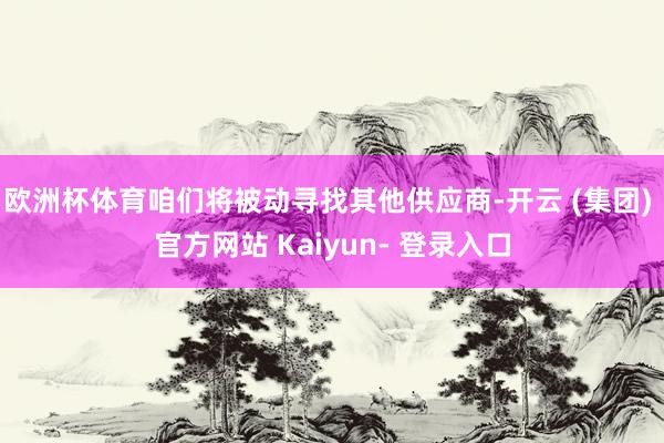 欧洲杯体育咱们将被动寻找其他供应商-开云 (集团) 官方网站 Kaiyun- 登录入口