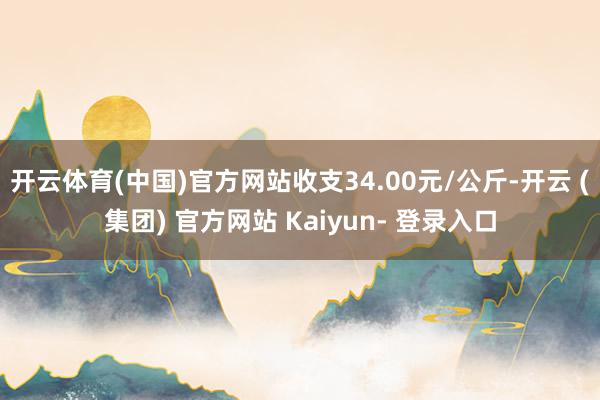 开云体育(中国)官方网站收支34.00元/公斤-开云 (集团) 官方网站 Kaiyun- 登录入口