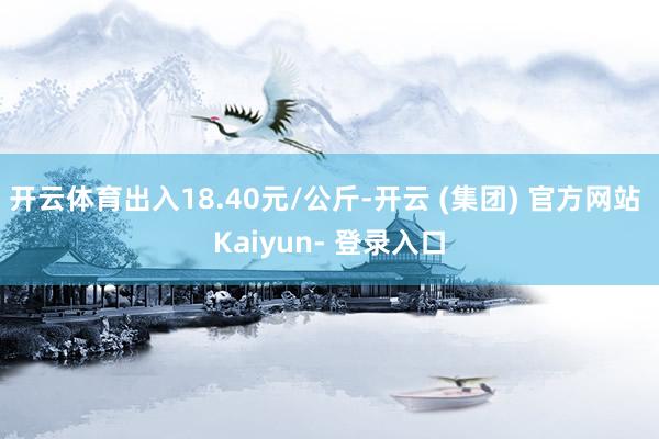开云体育出入18.40元/公斤-开云 (集团) 官方网站 Kaiyun- 登录入口