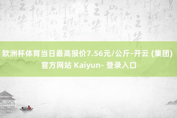 欧洲杯体育当日最高报价7.56元/公斤-开云 (集团) 官方网站 Kaiyun- 登录入口