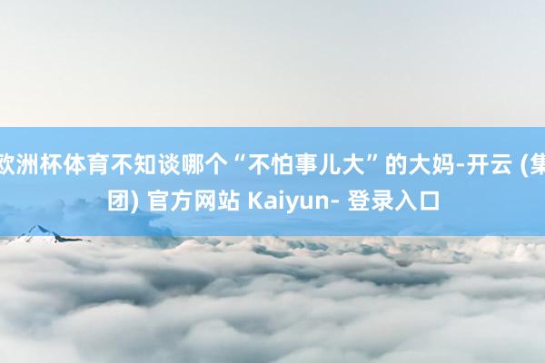 欧洲杯体育不知谈哪个“不怕事儿大”的大妈-开云 (集团) 官方网站 Kaiyun- 登录入口