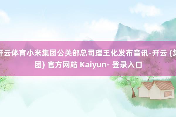 开云体育小米集团公关部总司理王化发布音讯-开云 (集团) 官方网站 Kaiyun- 登录入口