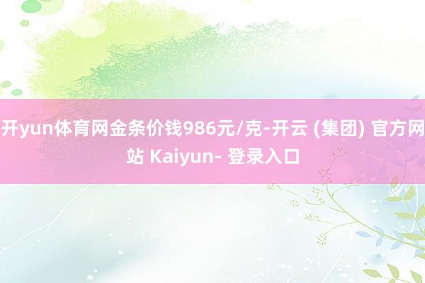 开yun体育网金条价钱986元/克-开云 (集团) 官方网站 Kaiyun- 登录入口
