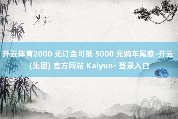 开云体育2000 元订金可抵 5000 元购车尾款-开云 (集团) 官方网站 Kaiyun- 登录入口