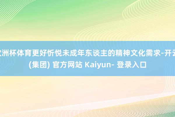 欧洲杯体育更好忻悦未成年东谈主的精神文化需求-开云 (集团) 官方网站 Kaiyun- 登录入口