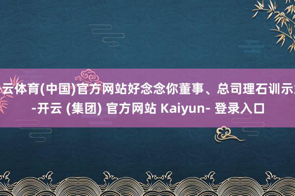 开云体育(中国)官方网站好念念你董事、总司理石训示意-开云 (集团) 官方网站 Kaiyun- 登录入口