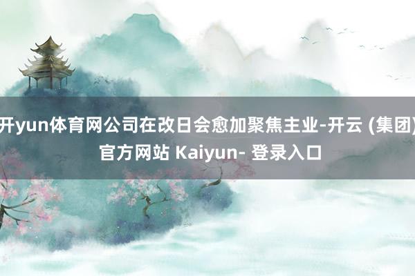 开yun体育网公司在改日会愈加聚焦主业-开云 (集团) 官方网站 Kaiyun- 登录入口