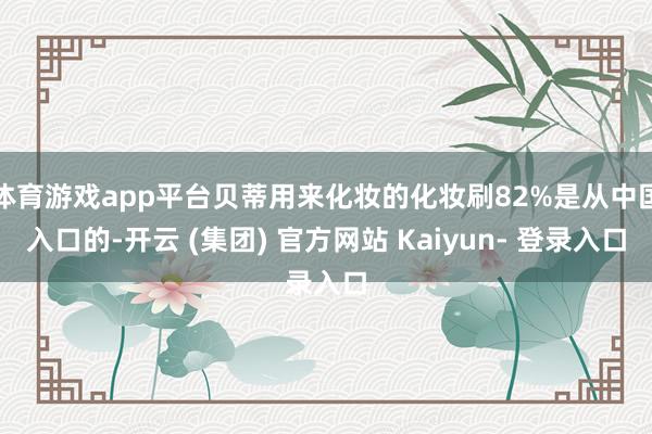 体育游戏app平台贝蒂用来化妆的化妆刷82%是从中国入口的-开云 (集团) 官方网站 Kaiyun- 登录入口