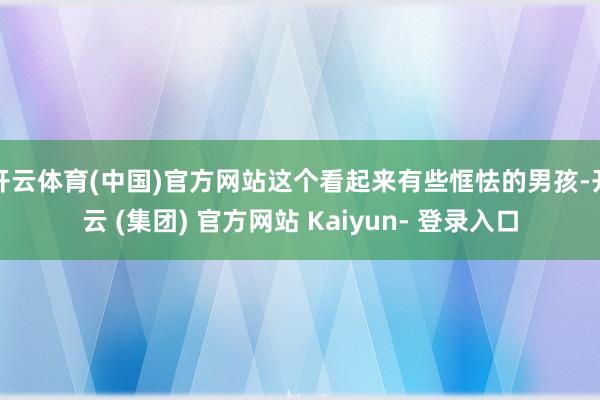 开云体育(中国)官方网站这个看起来有些恇怯的男孩-开云 (集团) 官方网站 Kaiyun- 登录入口