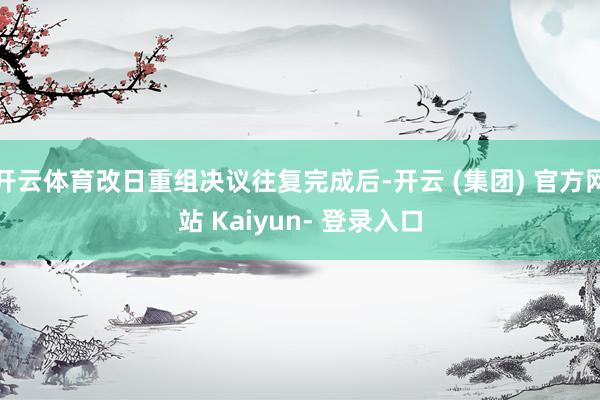 开云体育改日重组决议往复完成后-开云 (集团) 官方网站 Kaiyun- 登录入口