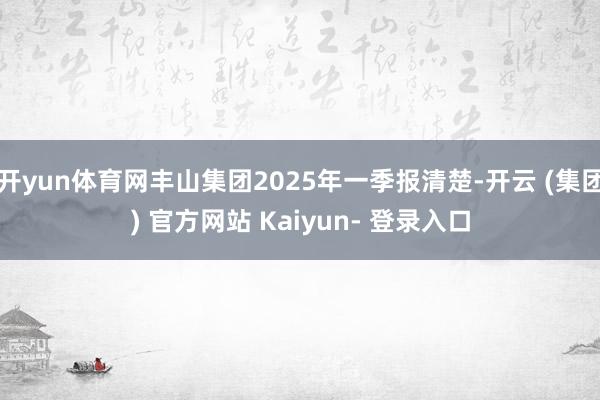 开yun体育网丰山集团2025年一季报清楚-开云 (集团) 官方网站 Kaiyun- 登录入口