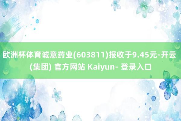 欧洲杯体育诚意药业(603811)报收于9.45元-开云 (集团) 官方网站 Kaiyun- 登录入口