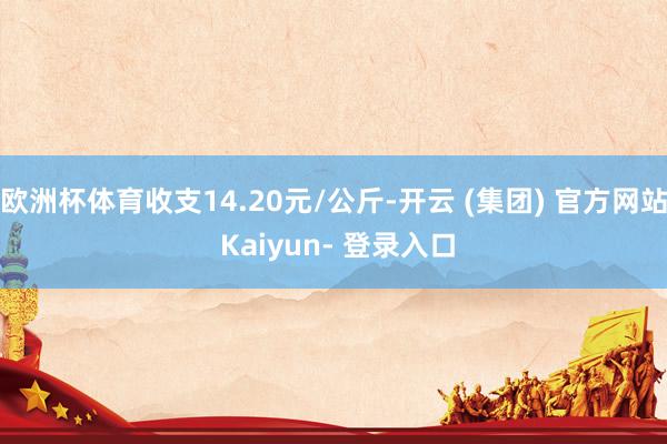 欧洲杯体育收支14.20元/公斤-开云 (集团) 官方网站 Kaiyun- 登录入口
