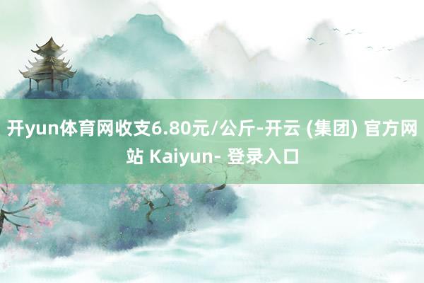 开yun体育网收支6.80元/公斤-开云 (集团) 官方网站 Kaiyun- 登录入口