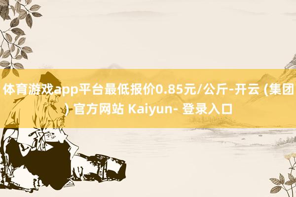 体育游戏app平台最低报价0.85元/公斤-开云 (集团) 官方网站 Kaiyun- 登录入口
