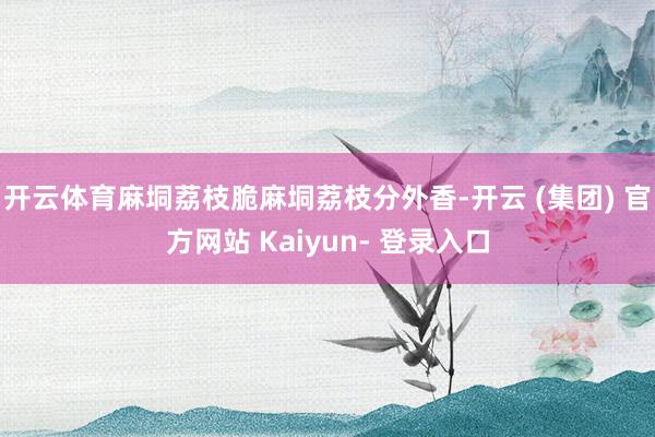 开云体育麻垌荔枝脆麻垌荔枝分外香-开云 (集团) 官方网站 Kaiyun- 登录入口