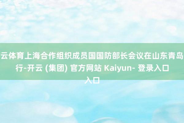 开云体育上海合作组织成员国国防部长会议在山东青岛举行-开云 (集团) 官方网站 Kaiyun- 登录入口