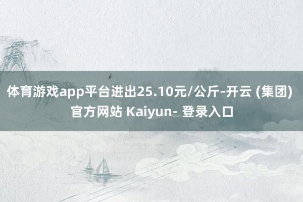体育游戏app平台进出25.10元/公斤-开云 (集团) 官方网站 Kaiyun- 登录入口