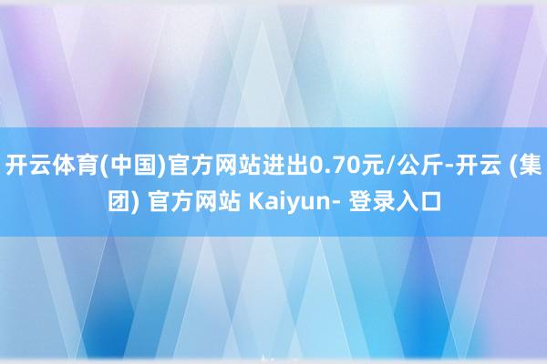 开云体育(中国)官方网站进出0.70元/公斤-开云 (集团) 官方网站 Kaiyun- 登录入口