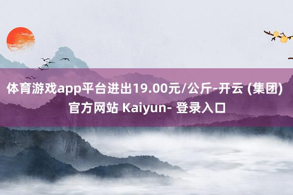 体育游戏app平台进出19.00元/公斤-开云 (集团) 官方网站 Kaiyun- 登录入口