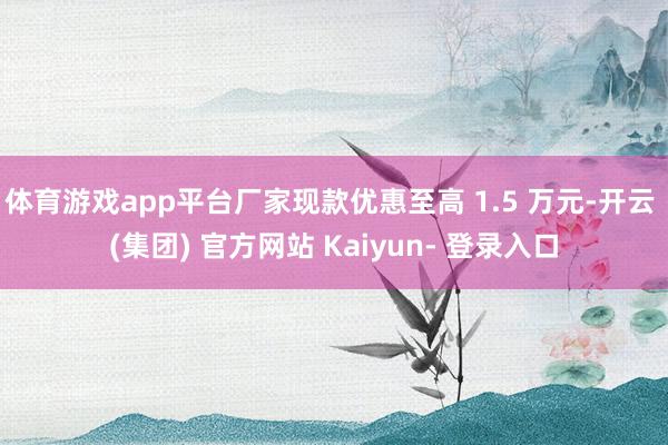 体育游戏app平台厂家现款优惠至高 1.5 万元-开云 (集团) 官方网站 Kaiyun- 登录入口