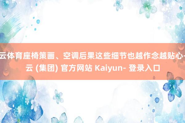 开云体育座椅策画、空调后果这些细节也越作念越贴心-开云 (集团) 官方网站 Kaiyun- 登录入口