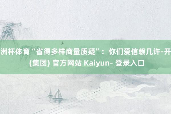 欧洲杯体育“省得多样商量质疑”：你们爱信赖几许-开云 (集团) 官方网站 Kaiyun- 登录入口