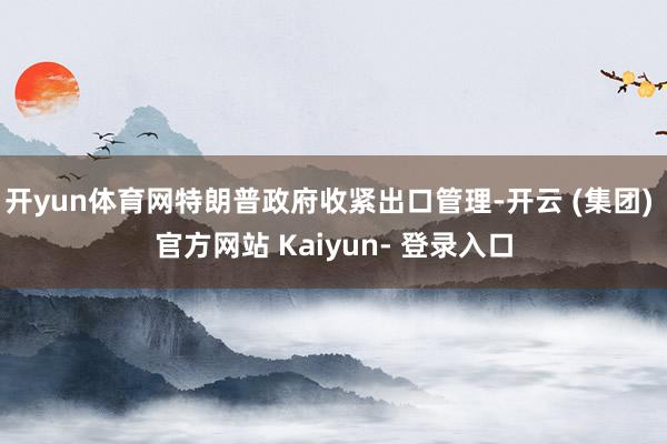 开yun体育网特朗普政府收紧出口管理-开云 (集团) 官方网站 Kaiyun- 登录入口