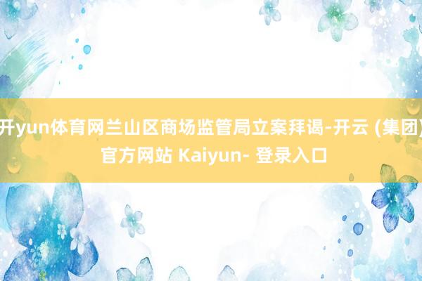 开yun体育网兰山区商场监管局立案拜谒-开云 (集团) 官方网站 Kaiyun- 登录入口