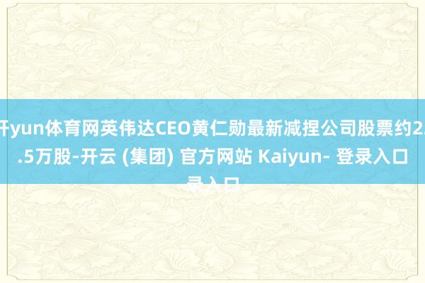 开yun体育网英伟达CEO黄仁勋最新减捏公司股票约22.5万股-开云 (集团) 官方网站 Kaiyun- 登录入口